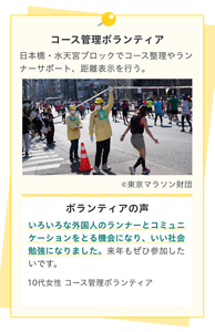 コース管理ボランティア。日本橋・水天宮ブロックでコース整理やランナーサポート、距離表示を行う。ボランティアの声。いろいろな外国人のランナーとコミュニケーションをとる機会になり、いい社会勉強になりました。 来年もぜひ参加したいです。10代女性 コース管理ボランティア