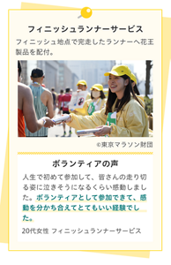 フィニッシュランナーサービス。フィニッシュ地点で完走したランナーへ花王製品を配付。ボランティアの声。人生で初めて参加して、皆さんの走り切る姿に泣きそうになるくらい感動しました。ボランティアとして参加できて、感動を分かち合えてとてもいい経験でした。20代女性 フィニッシュランナーサービス