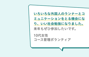 ボランティアの声。いろいろな外国人のランナーとコミュニケーションをとる機会になり、いい社会勉強になりました。 来年もぜひ参加したいです。10代女性 コース管理ボランティア