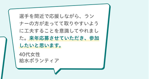 ボランティアの声。選手を間近で応援しながら、ランナーの方が走ってて取りやすいように工夫することを意識してやれました。来年応募させていただき、参加したいと思います。40代女性 給水ボランティア