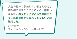 ボランティアの声。人生で初めて参加して、皆さんの走り切る姿に泣きそうになるくらい感動しました。ボランティアとして参加できて、感動を分かち合えてとてもいい経験でした。20代女性 フィニッシュランナーサービス