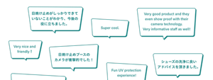 「日焼け止めがしっかりできていないことがわかり、今後の役に立ちました。」「Super cool.」「Very good product and they even show proof with their camera technology.  Very informative staff as well!」「Very nice and  friendly！」「日焼け止めブースの カメラが衝撃的でした！」「Fun UV protection  experience!」「シューズの洗浄に良い アドバイスを頂きました。」