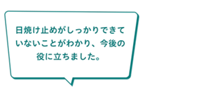 「日焼け止めがしっかりできて いないことがわかり、今後の 役に立ちました。」