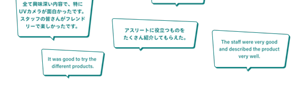 「全て興味深い内容で、特にUVカメラが面白かったです。スタッフの皆さんがフレンドリーで楽しかったです。」「アスリートに役立つものを   たくさん紹介してもらえた。」「It was good to try the  different products.」「The staff were very good and described the product very well.」