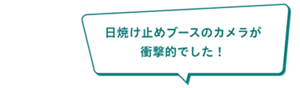 「日焼け止めブースのカメラが衝撃的でした！」