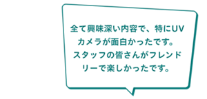 「全て興味深い内容で、特にUVカメラが面白かったです。 スタッフの皆さんがフレンドリーで楽しかったです。」