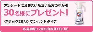 アンケートにお答えいただいた方の中から30名様にプレゼント！  *アタックZERO ワンハンドタイプ  応募締め切り: 2025年9月1日(月)