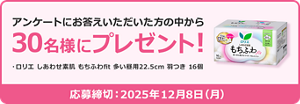アンケートにお答えいただいた方の中から  30名様にプレゼント！  ・ロリエ しあわせ素肌 もちふわ fit 多い昼用 22.5cm 羽つき 16個  応募締切：2025年12月8日（月）
