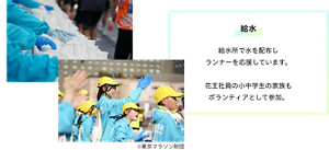 給水 給水所で水を配布しランナーを応援しています。花王社員の小中学生の家族もボランティアとして参加。