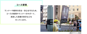 コース管理 ランナーや観衆の安全・安心を守るため、コースの整理やランナーのサポート、通過した距離の表示などを 行っています。