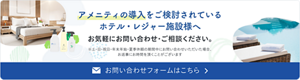 アメニティの導入をご検討されているホテル・レジャー施設様へ　お気軽にお問い合わせ・ご相談ください。　お問い合わせフォームはこちら　土・日・祝日・年末年始・夏季休暇の期間中にお問い合わせいただいた場合、お返事にお時間を頂くことがございます