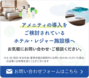 アメニティの導入をご検討されているホテル・レジャー施設様へ　お気軽にお問い合わせ・ご相談ください。　お問い合わせフォームはこちら　土・日・祝日・年末年始・夏季休暇の期間中にお問い合わせいただいた場合、お返事にお時間を頂くことがございます