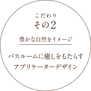 こだわりその2 豊かな自然をイメージ バスルームに癒しをもたらすアプリケーターデザイン