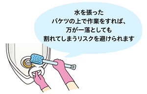水を張った バケツの上で作業をすれば、 万が一落としても割れてしまうリスクを避けられます