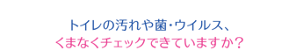 トイレの汚れや菌・ウイルス、くまなくチェックできていますか？