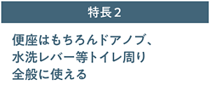 特長2 便座はもちろんドアノブ、水洗レバー等トイレ周り全般に使える。