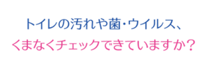 トイレの汚れや菌・ウイルス、くまなくチェックできていますか？