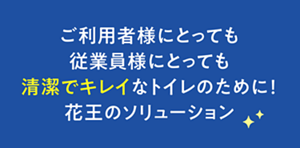 ご利用者様にとっても従業員様にとっても 清潔でキレイなトイレのために！ 花王のソリューション