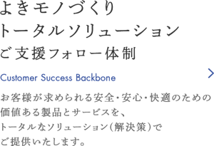 よきモノづくり トータルソリューション ご支援フォロー体制　お客様が求められる安全・安心・快適のための価値ある製品とサービスを、トータルなソリューション（解決策）でご提供いたします。