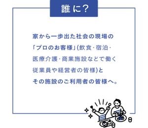 【誰に？】家から一歩出た社会の現場の「プロのお客様」（飲食・宿泊・医療介護・商業施設などではたらく従業員や経営者の皆様）とその施設のご利用者の皆様へ。
