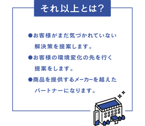 【それ以上とは？】・お客様がまだ気づかれていない解決策を提案します。 ・お客様の環境変化の先を行く提案をします。 ・商品を提供するメーカーを超えたパートナーになります。