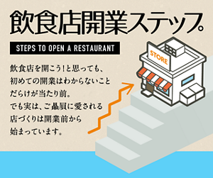 飲食店開業ステップ　飲食店を開こう！と思っても、初めての開業はわからないことだらけが当たり前。でも実は、ご贔屓さんに愛される店作りは開業前から始まっています。