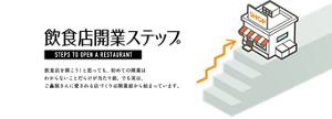飲食店開業ステップ　飲食店を開こう！と思っても、初めての開業はわからないことだらけが当たり前。でも実は、ご贔屓さんに愛される店作りは開業前から始まっています。