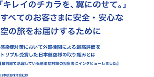「キレイのチカラを、翼にのせて。」すべてのお客さまに安全・安心な空の旅をお届けするために感染症対策において外部機関による最高評価をトリプル受賞した日本航空様の取り組みについて【最前線で活躍している感染症対策の担当者様にインタビューしました】日本航空株式会社様