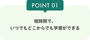POINT01 短時間で、いつでもどこからでも学習ができる