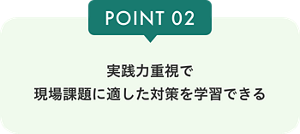 POINT02 実践力重視で 現場課題に適した対策を学習できる