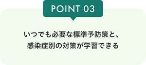 POINT03 いつでも必要な標準予防策と、感染症別の対策が学習できる