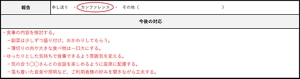 ヒヤリ・ハット報告書の、「今後の対応」の項目について書き方の例を示した画像。以下のように記載されている。・食事の内容を検討する。副菜は少しずつ盛り付け、おかわりしてもらう。薄切りの肉や大きな食べ物は一口大にする。・ゆったりとした気持ちで食事できるよう雰囲気を変える。気の合う丸々さんとの会話を楽しめるように、座席に配慮する。落ち着いた音楽や証明など、ご利用者様の好みを聞きながら工夫する。