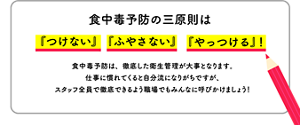 〈食中毒予防の三原則は『つけない』『ふやさない』『やっつける』！〉食中毒予防は、徹底した衛生管理が大事となります。仕事に慣れてくると自分流になりがちですが、スタッフ全員で徹底できるよう職場でもみんなに呼びかけましょう！