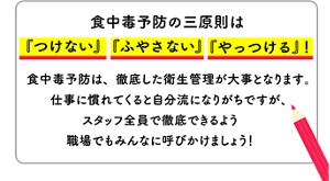 〈食中毒予防の三原則は『つけない』『ふやさない』『やっつける』！〉食中毒予防は、徹底した衛生管理が大事となります。仕事に慣れてくると自分流になりがちですが、スタッフ全員で徹底できるよう職場でもみんなに呼びかけましょう！