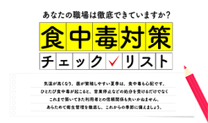 〈あなたの職場は徹底できていますか？「食中毒対策 チェックリスト」 〉気温が高くなり、菌が増殖しやすい夏季は、食中毒も心配です。ひとたぶ食中毒が起こると、営業停止などの処分を受けるだけでなく、これまで築いてきた利用者との信頼関係も失いかねません。あらためて衛生管理を徹底し、これからの季節に備えましょう。