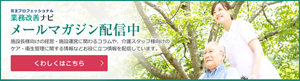 業務改善ナビではメールマガジンを配信中・施設長様向けの経営に関するコラムや、介護スタッフ様向けのケア・衛生管理に関する情報などお役に立つ情報を配信しています。クリックすると、メルマガ登録ページへ移動します。