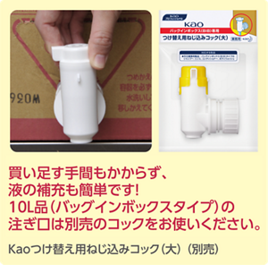 買い足す手間もかからず、液の補充も簡単です！バッグインボックスタイプの10リットルの製品の注ぎ口は、別売の「花王つけ替え用ねじ込みコック大」をお使いください。  