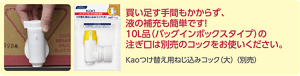 買い足す手間もかからず、液の補充も簡単です！バッグインボックスタイプの10リットルの製品の注ぎ口は、別売の「花王つけ替え用ねじ込みコック大」をお使いください。  