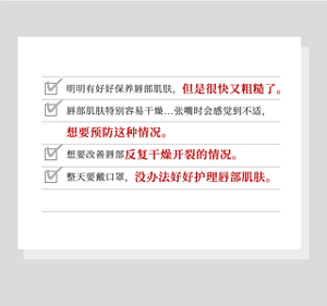 明明有好好保养唇部肌肤，但是很快又粗糙了。唇部肌肤特别容易干燥...张嘴时会感觉到不适，想要预防这种情况。想要改善唇部反复干燥开裂的情况。整天要戴口罩，没办法好好护理唇部肌肤。