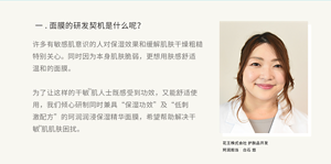 一.面膜的研发契机是什么呢？许多有敏感肌意识的人对保湿效果和缓解肌肤干燥粗糙特别关心。同时因为本身肌肤脆弱，更想用肤感舒适温和的面膜。  为了让这样的干敏 肌人士既感受到功效，又能舒适使用，我们倾心研制同时兼具“保湿功效”及“低刺激配方”的珂润润浸保湿精华面膜，希望帮助解决干敏 肌肌肤困扰。花王株式会社 护肤品开发 珂润担当　白石 悠