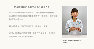 一.研发面膜时的遇到了什么“难题”？一旦添加神经酰胺功能物质 ，精华液就会变得粘稠，因此如何在低粘稠度的精华液中充分添加神经酰胺功能物质 是一个难点。  针对该难点，我们不断验证，终于加以解决。  此外，在确保产品稳定性·防腐性的基础上，我们也同时兼顾了产品的低刺激性。花王株式会社 护肤品研究所研究员 秋山濑里