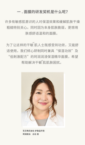 一.面膜的研发契机是什么呢？许多有敏感肌意识的人对保湿效果和缓解肌肤干燥粗糙特别关心。同时因为本身肌肤脆弱，更想用肤感舒适温和的面膜。  为了让这样的干敏 肌人士既感受到功效，又能舒适使用，我们倾心研制同时兼具“保湿功效”及“低刺激配方”的珂润润浸保湿精华面膜，希望帮助解决干敏 肌肌肤困扰。花王株式会社 护肤品开发 珂润担当　白石 悠