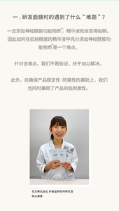 一.研发面膜时的遇到了什么“难题”？一旦添加神经酰胺功能物质 ，精华液就会变得粘稠，因此如何在低粘稠度的精华液中充分添加神经酰胺功能物质 是一个难点。  针对该难点，我们不断验证，终于加以解决。  此外，在确保产品稳定性·防腐性的基础上，我们也同时兼顾了产品的低刺激性。花王株式会社 护肤品研究所研究员 秋山濑里