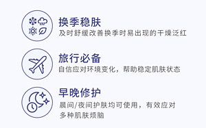 换季稳肤 及时舒缓改善换季时易出现的干燥泛红 旅行必备 自信应对环境变化，帮助稳定肌肤状态 早晚修护 晨间/夜间护肤均可使用，有效应对 多种肌肤烦脑