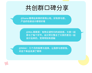 共创群口碑分享 @hana:看得出来真的很用心啦，好有参与感， 产品的包装设计都很好看 @Mm.萌萌哥：有种众望所归的成就感，大家一起 参与了每个环节，设计师又整合了大家的意见一起 设计出来的，觉得特别有感触 @Nikki：几个月的投票与选择，让我参与感很强， 对这个新品充满了期待