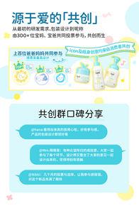 源于爱的「共创」 从最初的研发需求、包装设计到昵称 由300+1位宝妈、 宝爸共同投票参与，共创而生  共创群口碑分享 @hana:看得出来真的很用心啦，好有参与感， 产品的包装设计都很好看 @Mm.萌萌哥：有种众望所归的成就感，大家一起 参与了每个环节，设计师又整合了大家的意见一起 设计出来的，觉得特别有感触 @Nikki：几个月的投票与选择，让我参与感很强， 对这个新品充满了期待