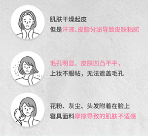 肌肤干燥起皮 但是汗液、皮脂分泌导致皮肤粘腻 毛孔明显、皮肤凹凸不平， 上妆不服帖，无法遮盖毛孔 花粉、灰尘、头发附着在脸上 寝具面料摩擦导致的肌肤不适感