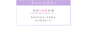 安心之选理由2 简单2步骤护理 基础的化妆水+面霜组合，安心持续每一天。