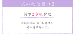 安心之选理由2 简单2步骤护理 基础的化妆水+面霜组合，安心持续每一天。