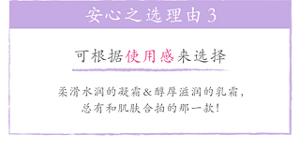 安心之选理由3 可根据使用感来选择 柔滑水润的凝霜&醇厚滋润的乳霜，总有和肌肤合拍的那一款！
